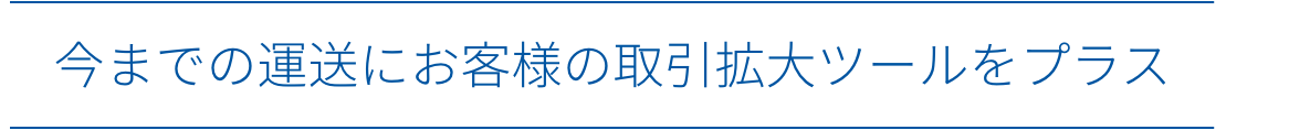 今までの運送にお客様の取引拡大ツールをプラス