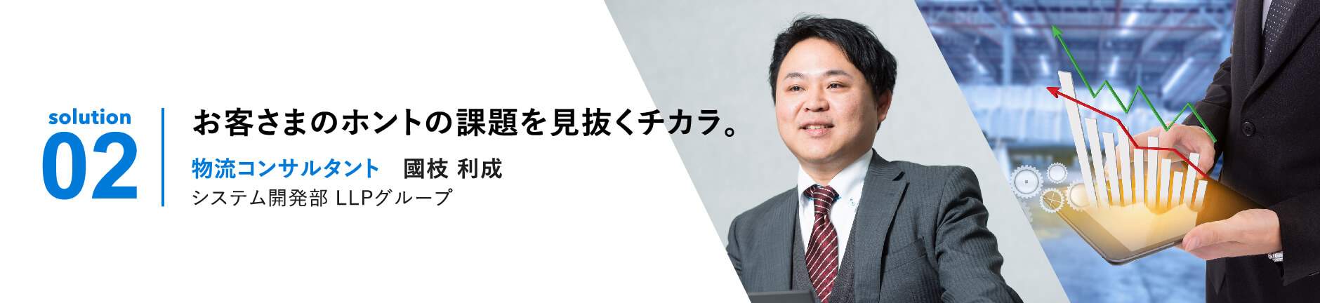 solution 02 | お客さまのホントの課題を見抜くチカラ。物流コンサルタント 国枝利成 LLP事業部ITクラウドグループ