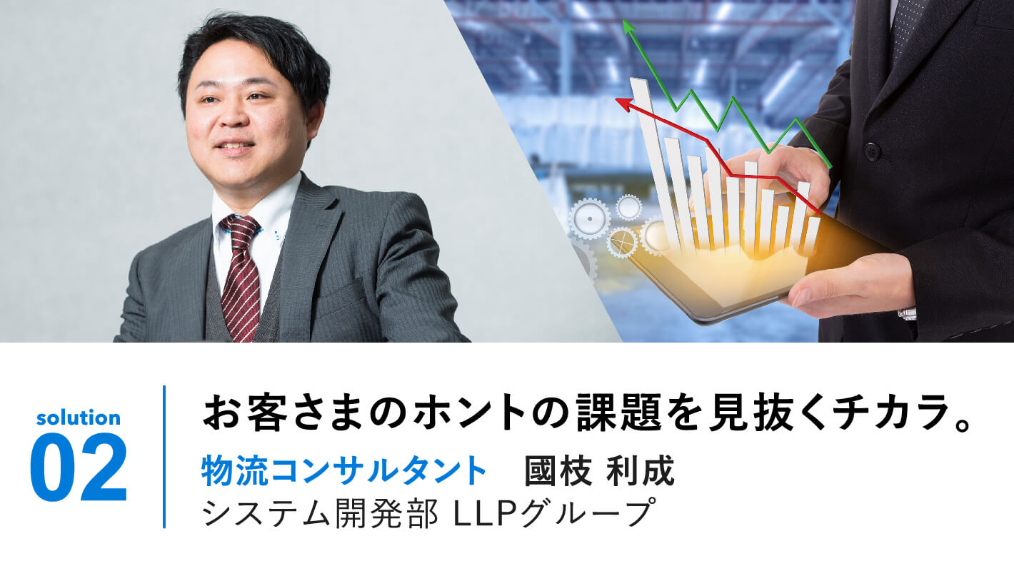 solution 02 | お客さまのホントの課題を見抜くチカラ。物流コンサルタント 国枝利成 LLP事業部ITクラウドグループ