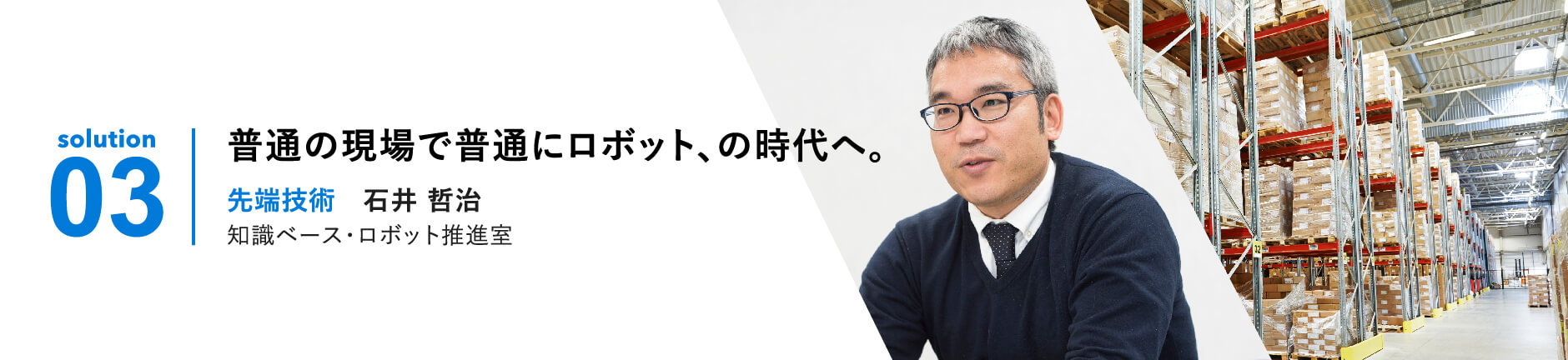 solution 03 | 普通の現場で普通にロボット、の時代へ。先端技術 石井哲治 BRAIS推進室