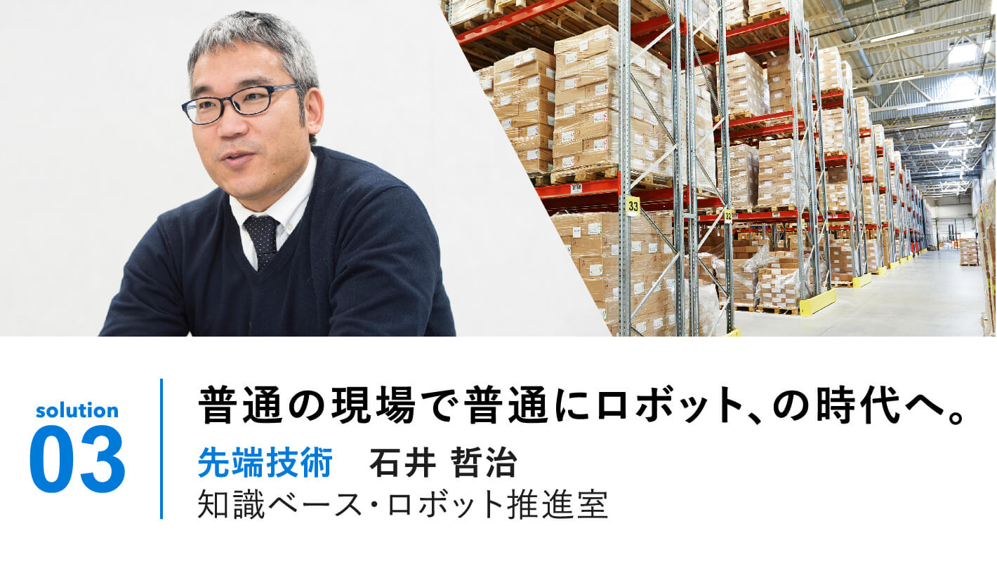 solution 03 | 普通の現場で普通にロボット、の時代へ。先端技術 石井哲治 BRAIS推進室